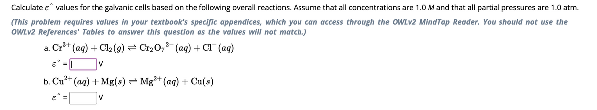 Calculate & values for the galvanic cells based on the following overall reactions. Assume that all concentrations are 1.0 M and that all partial pressures are 1.0 atm.
(This problem requires values in your textbook's specific appendices, which you can access through the OWLv2 MindTap Reader. You should not use the
OWLv2 References' Tables to answer this question as the values will not match.)
2-
a.
Cr³+ (aq) + Cl₂ (g) ⇒ Cr₂O7²¯ (aq) + Cl¯ (aq)
ε = ||
2+
b. Cu²+ (aq) + Mg(s) Mg²+ (aq) + Cu(s)