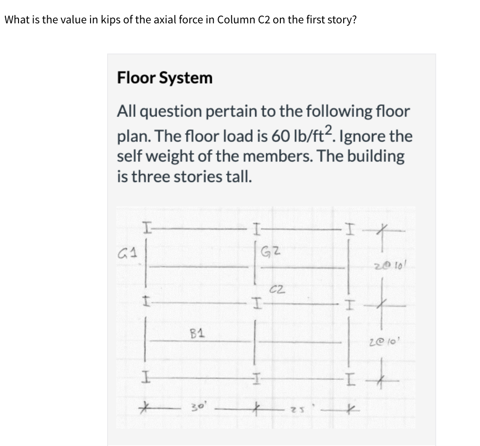 What is the value in kips of the axial force in Column C2 on the first story?
Floor System
All question pertain to the following floor
plan. The floor load is 60 lb/ft?. Ignore the
self weight of the members. The building
is three stories tall.
I-
I-
I-
GZ
20 10!
C2
B1
ze lo'
to
I.
エ-
30'
25
