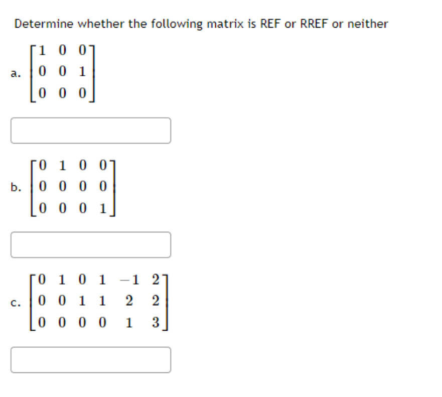 Determine whether the following matrix is REF or RREF or neither
Г1 0 01
а.
0 0 1
0 0 0
0 10 0
b.
0 0 0 0
0 0 0 1
0 1 0 1
-1 2
c.
0 0 1 1
2
2
0 0 0 0 1
3
