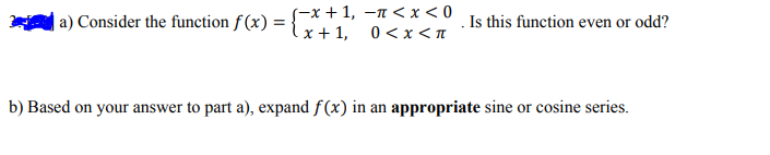 |a) Consider the function f (x) =
-х + 1, —п <x <0
Is this function even or odd?
lx+ 1,
0 <x<n
b) Based on your answer to part a), expand f(x) in an appropriate sine or cosine series.
