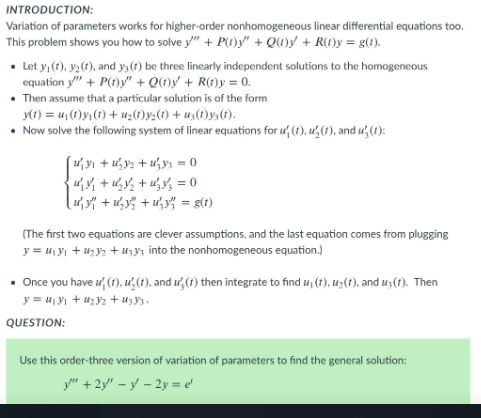 INTRODUCTION:
Variation of parameters works for higher-order nonhomogeneous linear differential equations too.
This problem shows you how to solve y" + P(0)y" + QU)y + R0)y = g(1).
• Let y, (1), y2(1), and y, (1) be three linearly independent solutions to the homogeneous
equation y" + P(t)y" + Q(t)y' + R(t)y = 0.
• Then assume that a particular solution is of the form
y(1) = u,(1)y;(1) + tuz(1)y½(1) + u3(1)y,(1).
• Now solve the following system of linear equations for u (1), u,(1), and u (1):
4 + u½ + u¥% = 0
uy" + u,y% + u,y% = g(1)
(The first two equations are clever assumptions, and the last equation comes from plugging
y = u, yı + u,y + u;y3 into the nonhomogeneous equation.)
• Once you have ư (t), u,(1), and ư (1) then integrate to find u, (t), uz(f), and u;(1). Then
y = u,yı + u2y2 + u;y3.
QUESTION:
Use this order-three version of variation of parameters to find the general solution:
y" + 2y" – y – 2y = e'
