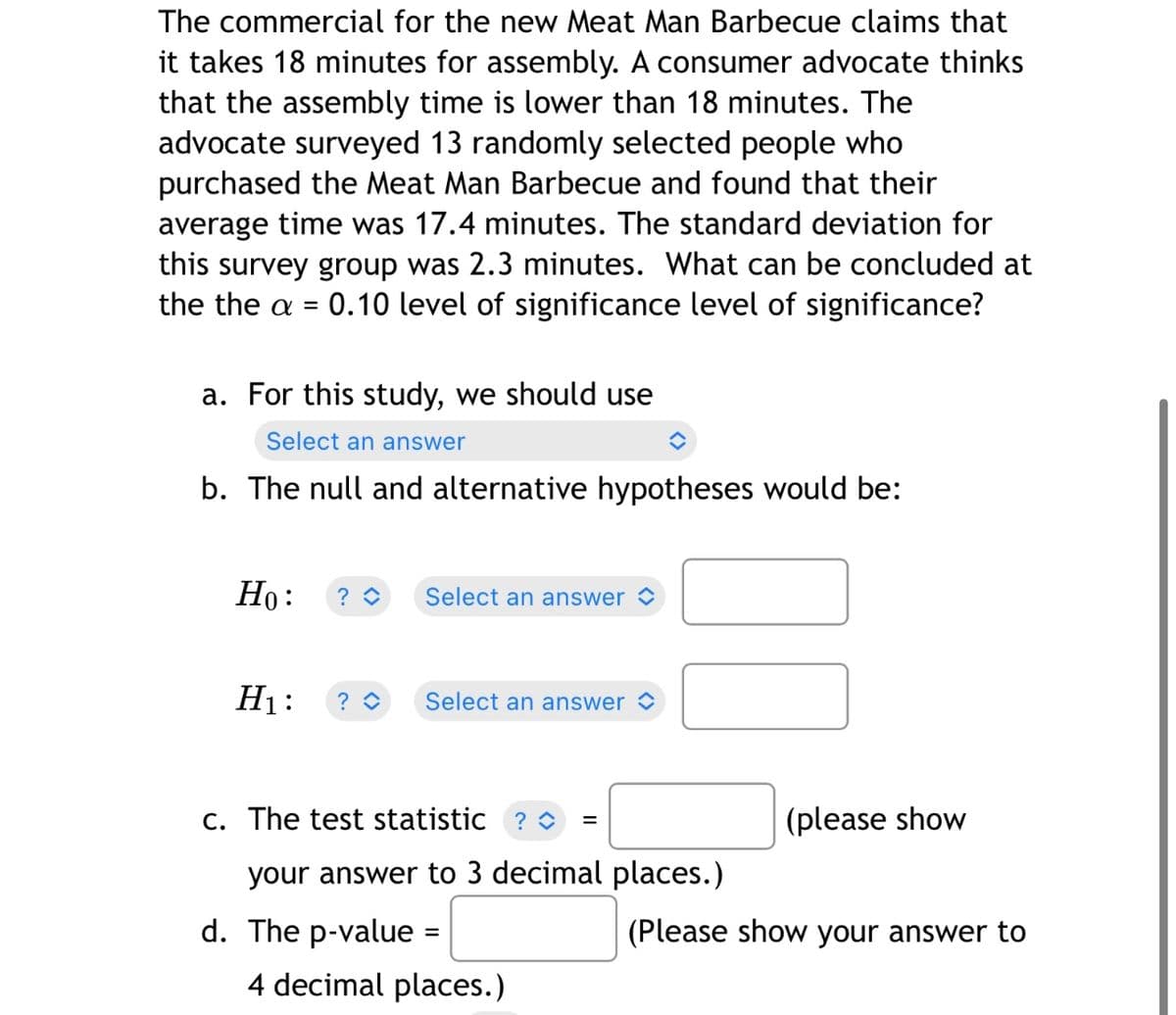 The commercial for the new Meat Man Barbecue claims that
it takes 18 minutes for assembly. A consumer advocate thinks
that the assembly time is lower than 18 minutes. The
advocate surveyed 13 randomly selected people who
purchased the Meat Man Barbecue and found that their
average time was 17.4 minutes. The standard deviation for
this survey group was 2.3 minutes. What can be concluded at
the the a = 0.10 level of significance level of significance?
%3D
a. For this study, we should use
Select an answer
b. The null and alternative hypotheses would be:
Но:
Select an answer O
H1:
Select an answer >
C. The test statistic ? O
(please show
your answer to 3 decimal places.)
d. The p-value
(Please show your answer to
4 decimal places.)
