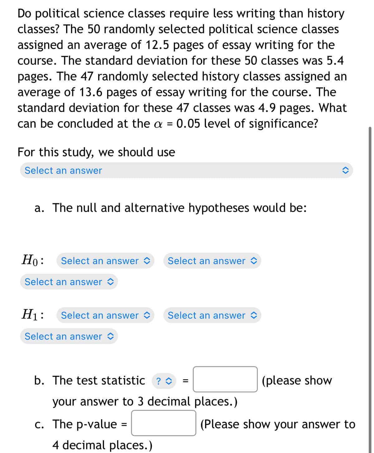 Do political science classes require less writing than history
classes? The 50 randomly selected political science classes
assigned an average of 12.5 pages of essay writing for the
course. The standard deviation for these 50 classes was 5.4
pages. The 47 randomly selected history classes assigned an
average of 13.6 pages of essay writing for the course. The
standard deviation for these 47 classes was 4.9 pages. What
can be concluded at the a = 0.05 level of significance?
For this study, we should use
Select an answer
a. The null and alternative hypotheses would be:
Но:
Select an answer >
Select an answer
Select an answer <
H1:
Select an answer ©
Select an answer
Select an answer <
b. The test statistic ? O
(please show
your answer to 3 decimal places.)
c. The p-value =
(Please show your answer to
%3D
4 decimal places.)
