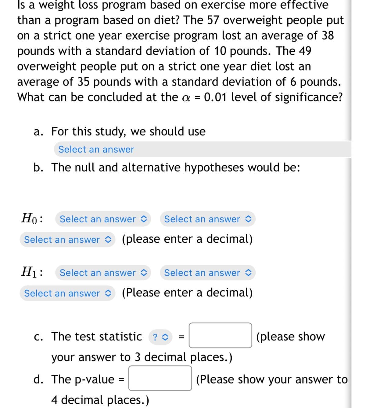 Is a weight loss program based on exercise more effective
than a program based on diet? The 57 overweight people put
on a strict one year exercise program lost an average of 38
pounds with a standard deviation of 10 pounds. The 49
overweight people put on a strict one year diet lost an
average of 35 pounds with a standard deviation of 6 pounds.
What can be concluded at the a = 0.01 level of significance?
a. For this study, we should use
Select an answer
b. The null and alternative hypotheses would be:
Но:
Select an answer >
Select an answer >
Select an answer O (please enter a decimal)
H1:
Select an answer >
Select an answer >
Select an answer (Please enter a decimal)
c. The test statistic ? o
(please show
your answer to 3 decimal places.)
d. The p-value =
(Please show your answer to
4 decimal places.)
