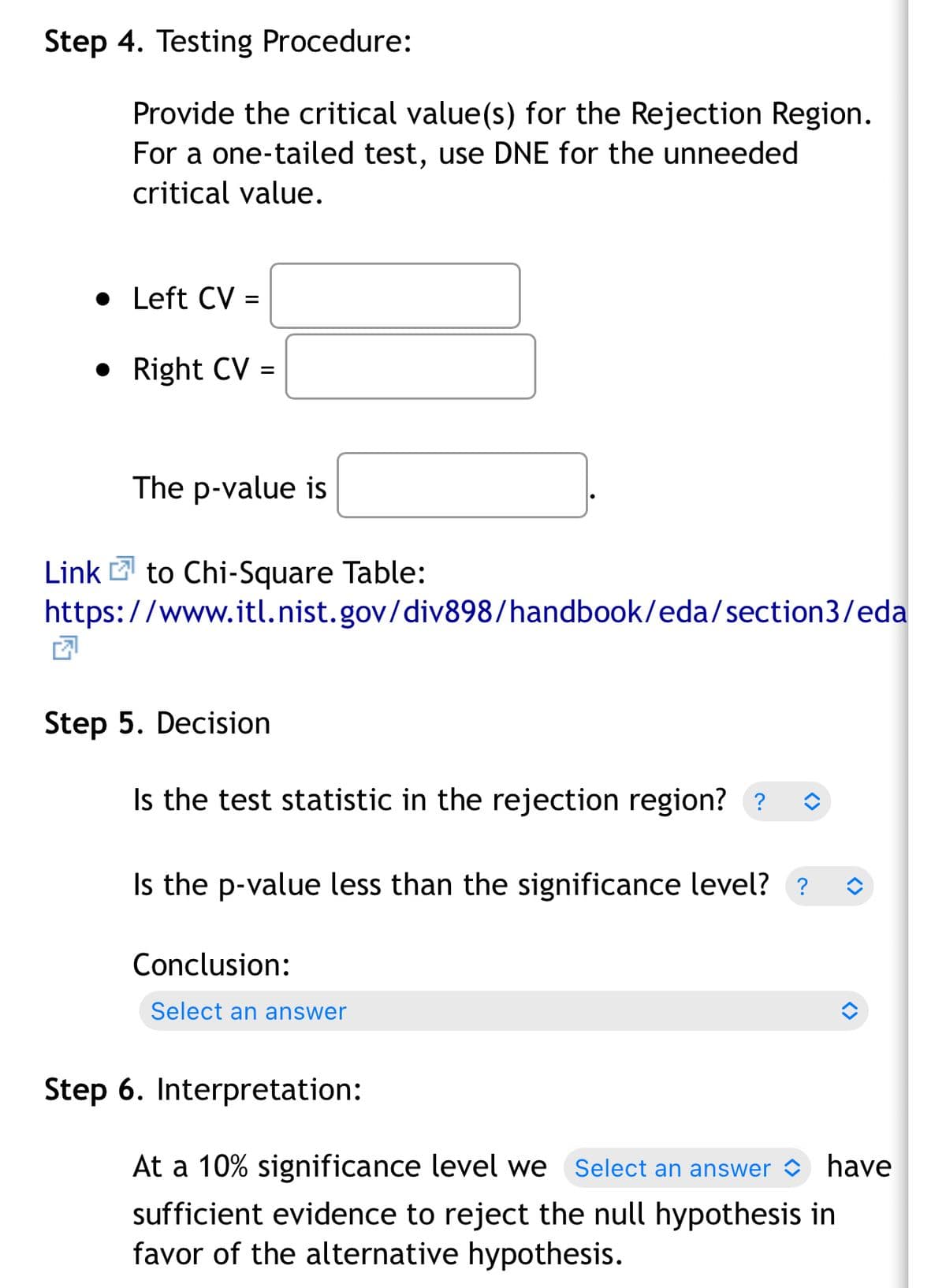 Step 4. Testing Procedure:
Provide the critical value(s) for the Rejection Region.
For a one-tailed test, use DNE for the unneeded
critical value.
• Left CV =
• Right CV =
The p-value is
Link 2 to Chi-Square Table:
https://www.itl.nist.gov/div898/handbook/eda/section3/eda
Step 5. Decision
Is the test statistic in the rejection region? ?
Is the p-value less than the significance level? ?
Conclusion:
Select an answer
Step 6. Interpretation:
At a 10% significance level we
Select an answer
have
sufficient evidence to reject the null hypothesis in
favor of the alternative hypothesis.
