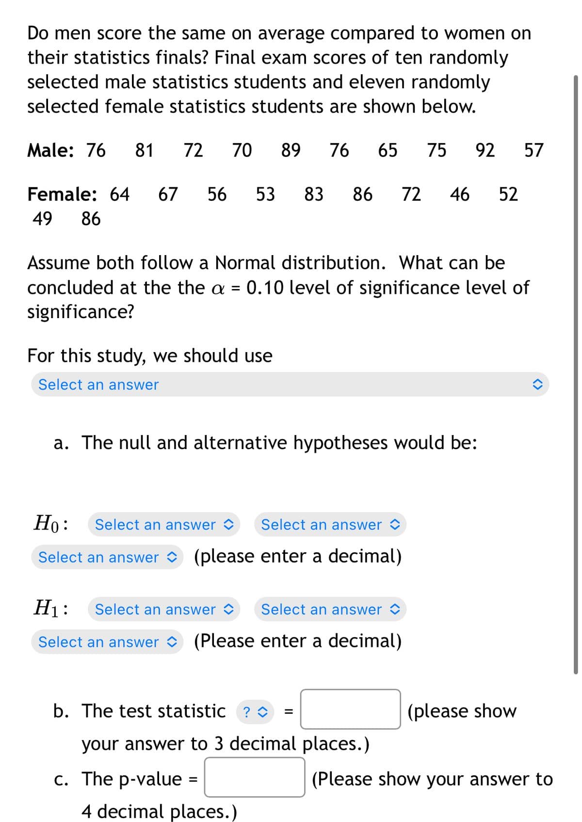 Do men score the same on average compared to women on
their statistics finals? Final exam scores of ten randomly
selected male statistics students and eleven randomly
selected female statistics students are shown below.
Male: 76
81
72
70
89
76
65
75
92 57
Female: 64
67
56
53
83
86
72
46
52
49
86
Assume both follow a Normal distribution. What can be
concluded at the the a = 0.10 level of significance level of
significance?
For this study, we should use
Select an answer
a. The null and alternative hypotheses would be:
Но:
Select an answer <
Select an answer O
Select an answer
(please enter a decimal)
H1:
Select an answer >
Select an answer <
Select an answer O (Please enter a decimal)
b. The test statistic ? O
(please show
your answer to 3 decimal places.)
c. The p-value =
(Please show your answer to
4 decimal places.)
