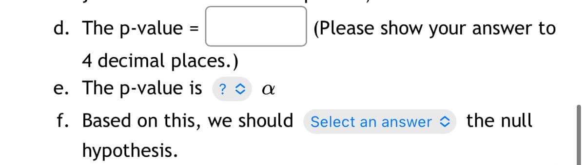 d. The p-value =
(Please show your answer to
4 decimal places.)
e. The p-value is ? O
f. Based on this, we should Select an answer
the null
hypothesis.
