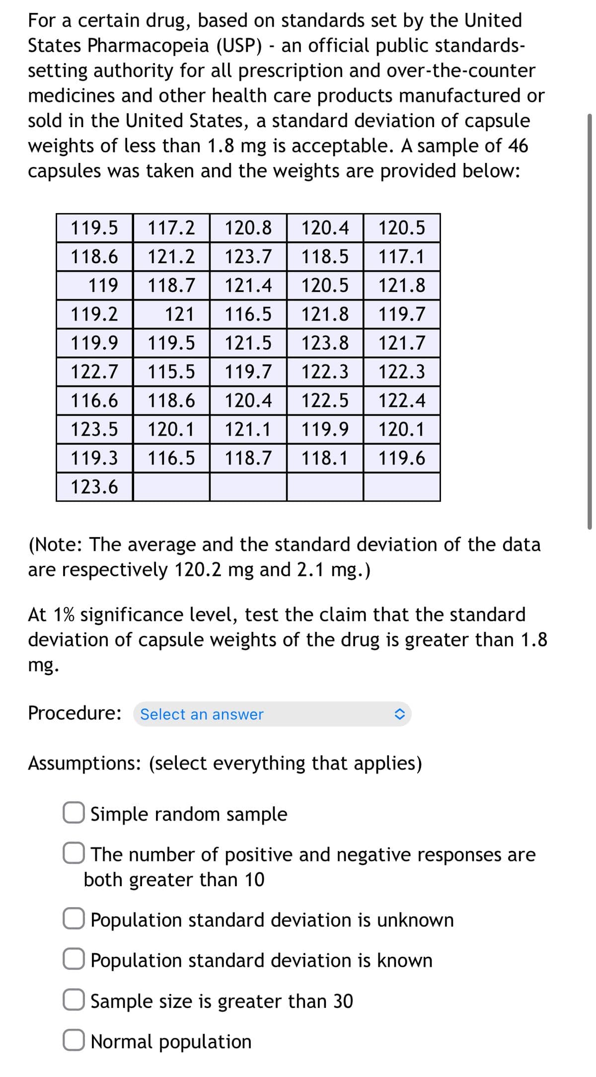 For a certain drug, based on standards set by the United
States Pharmacopeia (USP) - an official public standards-
setting authority for all prescription and over-the-counter
medicines and other health care products manufactured or
sold in the United States, a standard deviation of capsule
weights of less than 1.8 mg is acceptable. A sample of 46
capsules was taken and the weights are provided below:
119.5
117.2
120.8
120.4
120.5
118.6
121.2 123.7
118.5
117.1
119
118.7
121.4
120.5
121.8
119.2
121
116.5
121.8
119.7
119.9
119.5
121.5
123.8
121.7
122.7
115.5
119.7
122.3
122.3
116.6
118.6
120.4
122.5
122.4
123.5
120.1
121.1
119.9
120.1
119.3
116.5
118.7
118.1
119.6
123.6
(Note: The average and the standard deviation of the data
are respectively 120.2 mg and 2.1 mg.)
At 1% significance level, test the claim that the standard
deviation of capsule weights of the drug is greater than 1.8
mg.
Procedure: Select an answer
Assumptions: (select everything that applies)
Simple random sample
The number of positive and negative responses are
both greater than 10
Population standard deviation is unknown
Population standard deviation is known
Sample size is greater than 30
Normal population
