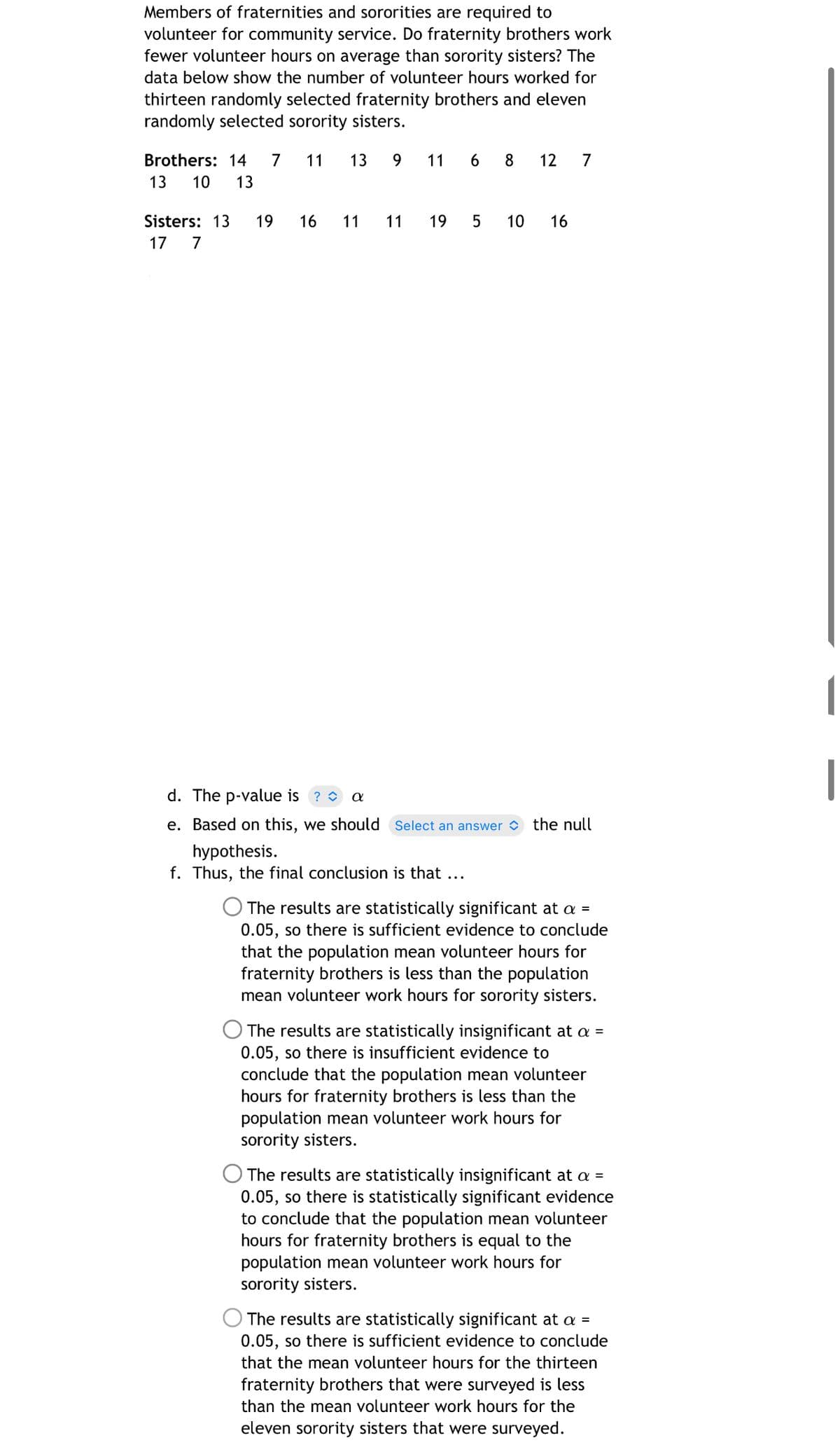 Members of fraternities and sororities are required to
volunteer for community service. Do fraternity brothers work
fewer volunteer hours on average than sorority sisters? The
data below show the number of volunteer hours worked for
thirteen randomly selected fraternity brothers and eleven
randomly selected sorority sisters.
Brothers: 14
7
11
13
9.
11
8
12
7
13
10
13
Sisters: 13
19
16
11
11
19
5
10
16
17 7
|
d. The p-value is ? O a
e. Based on this, we should Select an answer
the null
hypothesis.
f. Thus, the final conclusion is that ...
The results are statistically significant at a =
0.05, so there is sufficient evidence to conclude
that the population mean volunteer hours for
fraternity brothers is less than the population
mean volunteer work hours for sorority sisters.
The results are statistically insignificant at a =
0.05, so there is insufficient evidence to
conclude that the population mean volunteer
hours for fraternity brothers is less than the
population mean volunteer work hours for
sorority sisters.
The results are statistically insignificant at a =
0.05, so there is statistically significant evidence
to conclude that the population mean volunteer
hours for fraternity brothers is equal to the
population mean volunteer work hours for
sorority sisters.
The results are statistically significant at a =
0.05, so there is sufficient evidence to conclude
that the mean volunteer hours for the thirteen
fraternity brothers that were surveyed is less
than the mean volunteer work hours for the
eleven sorority sisters that were surveyed.
