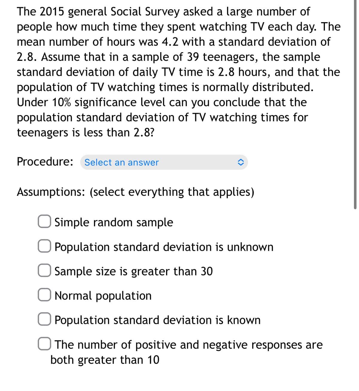 The 2015 general Social Survey asked a large number of
people how much time they spent watching TV each day. The
mean number of hours was 4.2 with a standard deviation of
2.8. Assume that in a sample of 39 teenagers, the sample
standard deviation of daily TV time is 2.8 hours, and that the
population of TV watching times is normally distributed.
Under 10% significance level can you conclude that the
population standard deviation of TV watching times for
teenagers is less than 2.8?
Procedure:
Select an answer
Assumptions: (select everything that applies)
Simple random sample
Population standard deviation is unknown
O Sample size is greater than 30
Normal population
Population standard deviation is known
The number of positive and negative responses are
both greater than 10
