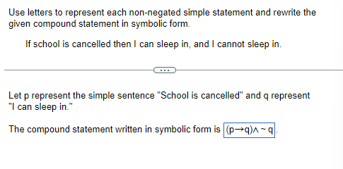 Use letters to represent each non-negated simple statement and rewrite the
given compound statement in symbolic form.
If school is cancelled then I can sleep in, and I cannot sleep in.
Let p represent the simple sentence "School is cancelled" and q represent
"I can sleep in."
The compound statement written in symbolic form is (p→q)^~q-