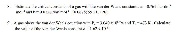 8. Estimate the critical constants of a gas with the van der Waals constants: a = 0.761 bar dm³
mol? and b = 0.0226 dm² mol". [0.0678; 55.21; 120]
9. A gas obeys the van der Waals equation with P. = 3.040 x10° Pa and T, = 473 K. Calculate
the value of the van der Waals constant b. [ 1.62 x 104]
