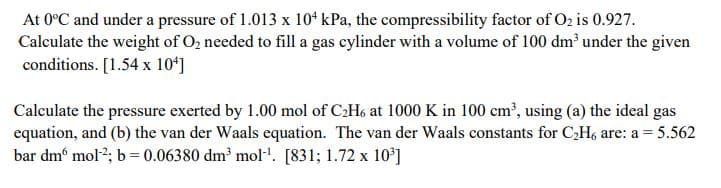 At 0°C and under a pressure of 1.013 x 10ʻ kPa, the compressibility factor of O2 is 0.927.
Calculate the weight of O2 needed to fill a gas cylinder with a volume of 100 dm’ under the given
conditions. [1.54 x 10ʻ]
Calculate the pressure exerted by 1.00 mol of C2H6 at 1000 K in 100 cm', using (a) the ideal gas
equation, and (b) the van der Waals equation. The van der Waals constants for CH, are: a = 5.562
bar dm mol2; b= 0.06380 dm³ mol'. [831; 1.72 x 10*]
