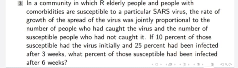 3 In a community in which R elderly people and people with
comorbidities are susceptible to a particular SARS virus, the rate of
growth of the spread of the virus was jointly proportional to the
number of people who had caught the virus and the number of
susceptible people who had not caught it. If 10 percent of those
susceptible had the virus initially and 25 percent had been infected
after 3 weeks, what percent of those susceptible had been infected
after 6 weeks?
