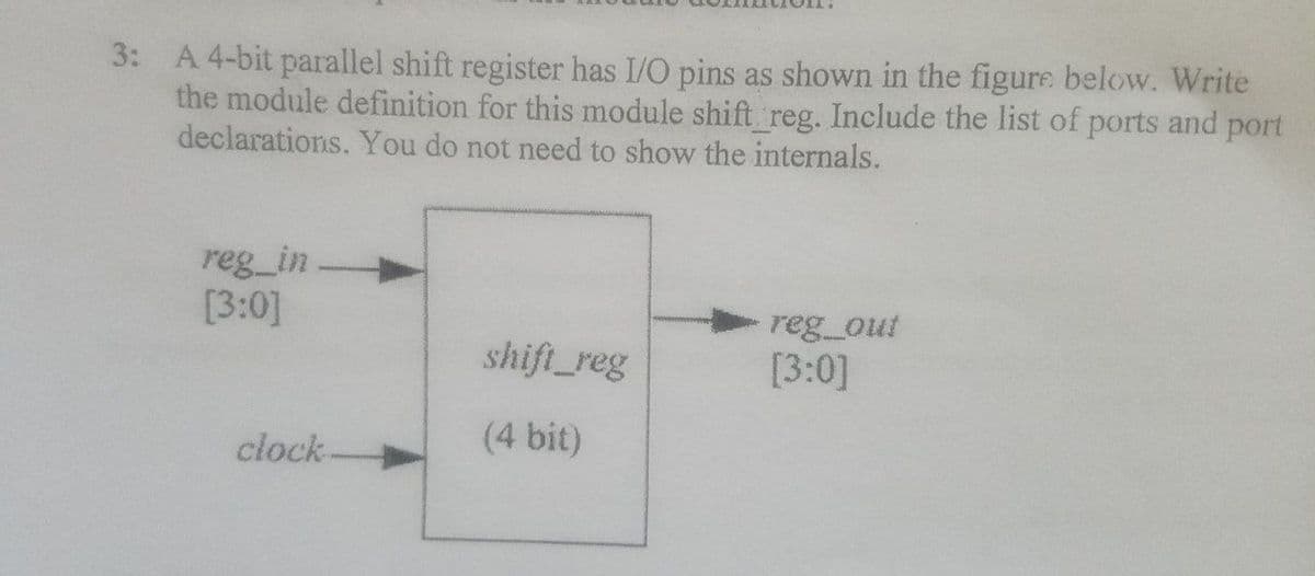 3: A 4-bit parallel shift register has I/O pins as shown in the figure below. Write
the module definition for this module shift reg. Include the list of ports and port
declarations. You do not need to show the internals.
reg_in
[3:0]
reg_out
shift_reg
[3:0]
(4 bit)
clock-
