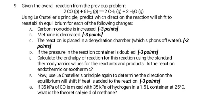 9. Given the overall reaction from the previous problem
2 CO (g) +6 H2 (g) =2 CH4 (g) + 2 H20 (g)
Using Le Chatelier's principle, predict which direction the reaction will shift to
reestablish equilibrium for each of the following changes:
A. Carbon monoxide is increased. [-3 points]
B. Methane is decreased. [-3 points]
c. The reaction is placed in a dehydration chamber (which siphons off water). [-3
points]
D. If the pressure in the reaction container is doubled. [-3 points]
E. Calculate the enthalpy of reaction for this reaction using the standard
thermodynamics values for the reactants and products. Is the reaction
endothermic or exothermic?
F. Now, use Le Chatelier's principle again to determine the direction the
equilibrium will shift if heat is added to the reaction. [-3 points]
G. If 35 kPa of CO is mixed with 35 kPa of hydrogen in a 1.5L container at 25°C,
what is the theoretical yield of methane?
