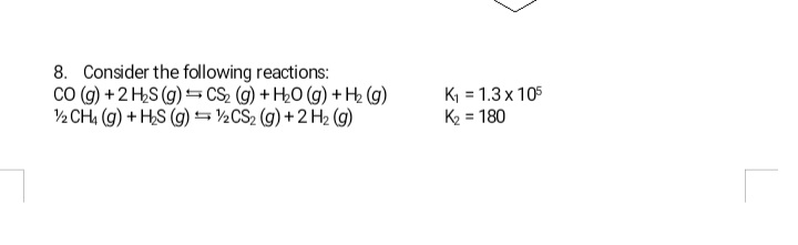 8. Consider the following reactions:
Co (g) +2 HS (g)= CS, (g) + H0 (g) + H2 (g)
½ CH, (g) + HS (g) =½CS2 (g) +2 H2 (g)
K, = 1.3 x 105
K2 = 180
