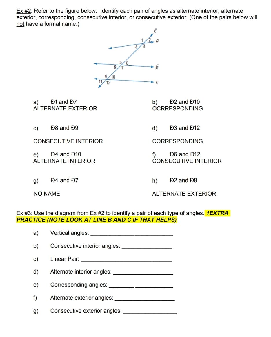 Ex #2: Refer to the figure below. Identify each pair of angles as alternate interior, alternate
exterior, corresponding, consecutive interior, or consecutive exterior. (One of the pairs below will
not have a formal name.)
5/6
8/7
9/10
12
Đ1 and Đ7
Đ2 and Đ10
a)
ALTERNATE EXTERIOR
b)
OCRRESPONDING
c)
Đ8 and Đ9
d)
Đ3 and Đ12
CONSECUTIVE INTERIOR
CORRESPONDING
Đ4 and Đ10
Đ6 and Đ12
e)
ALTERNATE INTERIOR
f)
CONSECUTIVE INTERIOR
g)
Đ4 and Đ7
h)
Đ2 and Đ8
NO NAME
ALTERNATE EXTERIOR
Ex #3: Use the diagram from Ex #2 to identify a pair of each type of angles. 1EXTRA
PRACTICE (NOTE LOOK AT LINE B AND C IF THAT HELPS)
a)
Vertical angles:
b)
Consecutive interior angles:
c)
Linear Pair:
d)
Alternate interior angles:
e)
Corresponding angles:
f)
Alternate exterior angles:
g)
Consecutive exterior angles:
