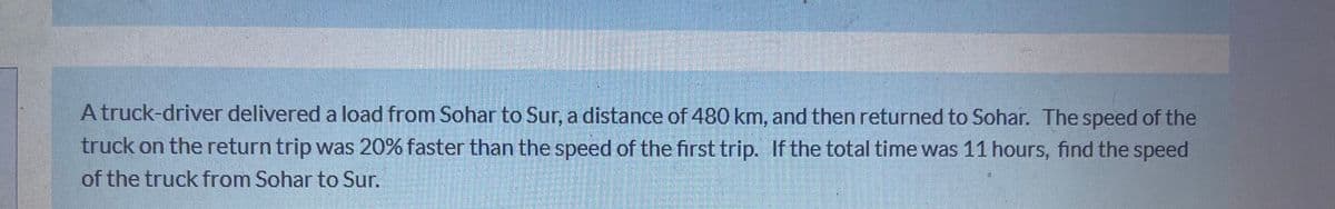 A truck-driver delivered a load from Sohar to Sur, a distance of 480 km, and then returned to Sohar. The speed of the
truck on the return trip was 20% faster than the speed of the first trip. If the total time was 11 hours, find the speed
of the truck from Sohar to Sur.
