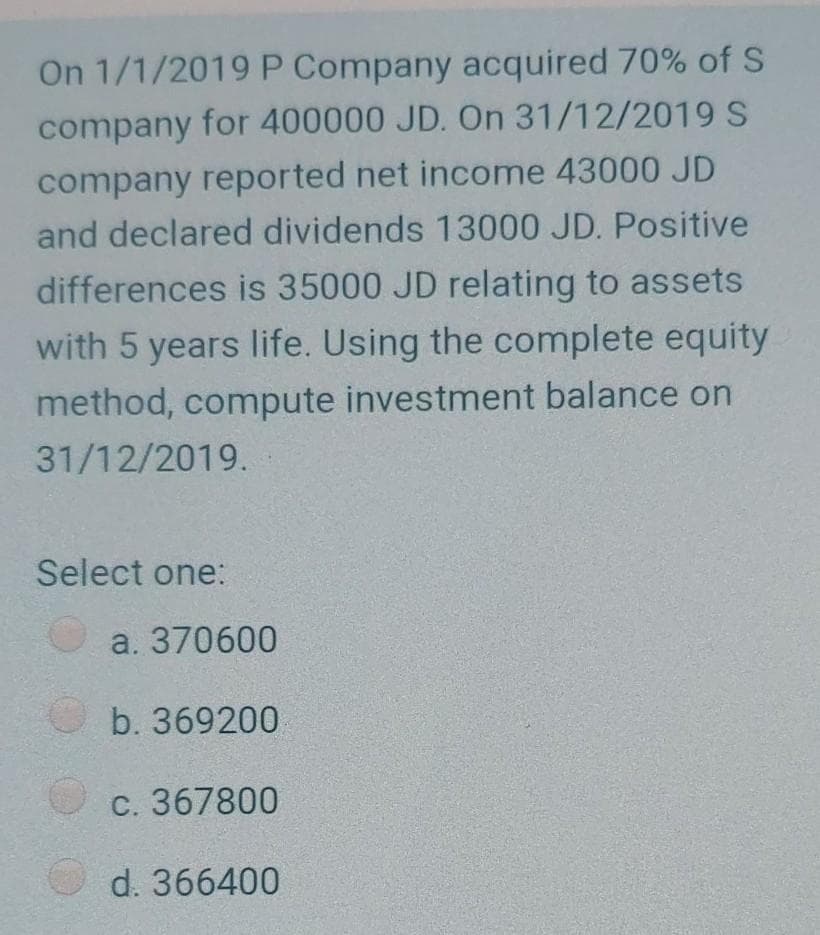 On 1/1/2019 P Company acquired 70% of S
company for 400000 JD. On 31/12/2019 S
company reported net income 43000 JD
and declared dividends 13000 JD. Positive
differences is 35000 JD relating to assets
with 5 years life. Using the complete equity
method, compute investment balance on
31/12/2019.
Select one:
a. 370600
b. 369200
C. 367800
d. 366400
