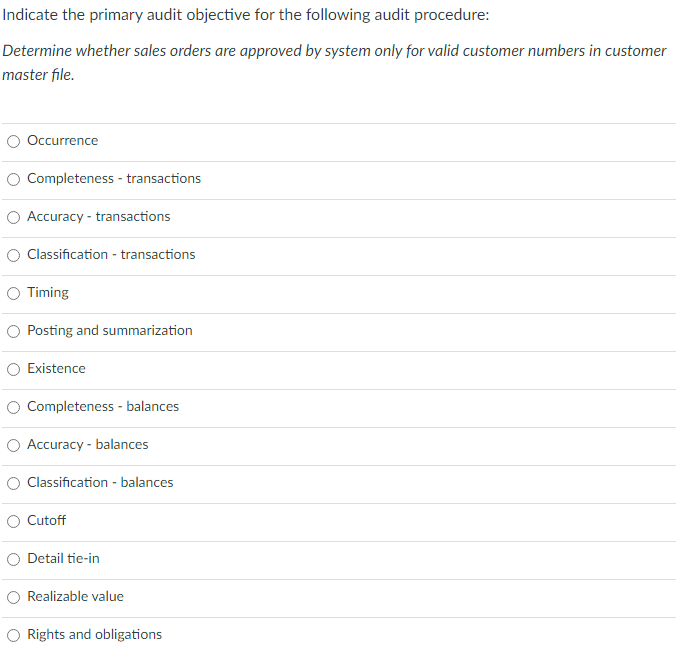 Indicate the primary audit objective for the following audit procedure:
Determine whether sales orders are approved by system only for valid customer numbers in customer
master file.
Occurrence
Completeness - transactions
Accuracy - transactions
Classification - transactions
Timing
Posting and summarization
Existence
Completeness - balances
Accuracy - balances
Classification - balances
Cutoff
Detail tie-in
Realizable value
Rights and obligations