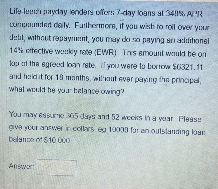 Life-leech payday lenders offers 7-day loans at 348% APR
compounded daily. Furthermore, if you wish to roll-over your
debt, without repayment, you may do so paying an additional
14% effective weekly rate (EWR). This amount would be on
top of the agreed loan rate. If you were to borrow $6321.11
and held it for 18 months, without ever paying the principal,
what would be your balance owing?
You may assume 365 days and 52 weeks in a year. Please
give your answer in dollars, eg 10000 for an outstanding loan
balance of $10,000
Answer: