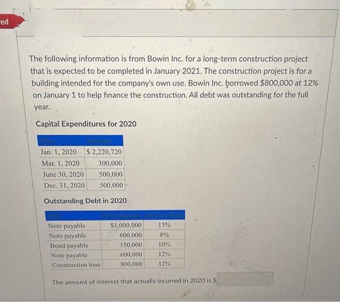 red
The following information is from Bowin Inc. for a long-term construction project
that is expected to be completed in January 2021. The construction project is for a
building intended for the company's own use. Bowin Inc. borrowed $800,000 at 12%
on January 1 to help finance the construction. All debt was outstanding for the full
year.
Capital Expenditures for 2020
Jan. 1, 2020
$2,220,720
Mar. 1, 2020
300,000
June 30, 2020
500,000
Dec. 31, 2020
500,000
Outstanding Debt in 2020
Note payable
Note payable
Bond payable
Note payable
Construction loan
$1,000,000
600,000
150,000
600,000
800,000
13%
8%
10%
12%
12%
The amount of interest that actually incurred in 2020 is $