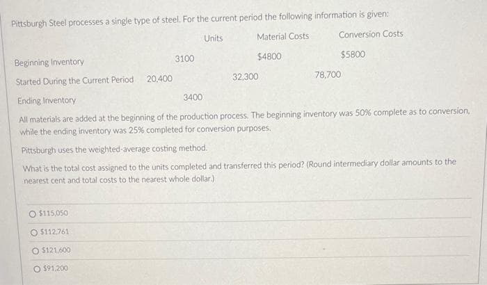 Pittsburgh Steel processes a single type of steel. For the current period the following information is given:
Material Costs
Conversion Costs
$4800
$5800
O $115,050
$112,761
O $121,600
O $91,200
3100
Beginning Inventory
Started During the Current Period
Ending Inventory
3400
All materials are added at the beginning of the production process. The beginning inventory was 50% complete as to conversion,
while the ending inventory was 25% completed for conversion purposes.
Pittsburgh uses the weighted-average costing method.
What is the total cost assigned to the units completed and transferred this period? (Round intermediary dollar amounts to the
nearest cent and total costs to the nearest whole dollar.)
20,400
Units
32,300
78,700