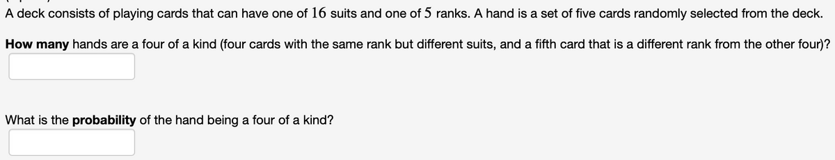 A deck consists of playing cards that can have one of 16 suits and one of 5 ranks. A hand is a set of five cards randomly selected from the deck.
How many hands are a four of a kind (four cards with the same rank but different suits, and a fifth card that is a different rank from the other four)?
What is the probability of the hand being a four of a kind?