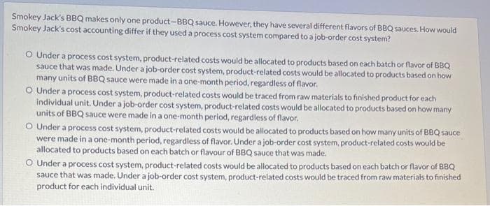 Smokey Jack's BBQ makes only one product-BBQ sauce. However, they have several different flavors of BBQ sauces. How would
Smokey Jack's cost accounting differ if they used a process cost system compared to a job-order cost system?
O Under a process cost system, product-related costs would be allocated to products based on each batch or flavor of BBQ
sauce that was made. Under a job-order cost system, product-related costs would be allocated to products based on how
many units of BBQ sauce were made in a one-month period, regardless of flavor.
O Under a process cost system, product-related costs would be traced from raw materials to finished product for each
individual unit. Under a job-order cost system, product-related costs would be allocated to products based on how many
units of BBQ sauce were made in a one-month period, regardless of flavor.
O Under a process cost system, product-related costs would be allocated to products based on how many units of BBQ sauce
were made in a one-month period, regardless of flavor. Under a job-order cost system, product-related costs would be
allocated to products based on each batch or flavour of BBQ sauce that was made.
O Under a process cost system, product-related costs would be allocated to products based on each batch or flavor of BBQ
sauce that was made. Under a job-order cost system, product-related costs would be traced from raw materials to finished
product for each individual unit.