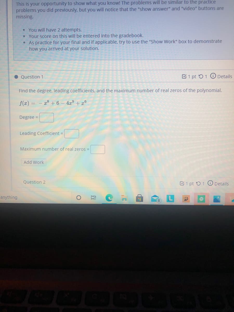 This is your opportunity to show what you know! The problems will be similar to the practice
problems you did previously, but you will notice that the "show answer" and "video" buttons are
missing.
• You will have 2 attempts.
• Your score on this will be entered into the gradebook.
As practice for your final and if applicable, try to use the "Show Work" box to demonstrate
how you arrived at your solution.
O Question 1
E1 pt 51 O Details
Find the degree, leading coefficients, and the maximum number of real zeros of the polynomial.
f(x) = - 2 + 6 – 4x° + 7°
Degree =
Leading Coefficient =
Maximum number of real zeros =
Add Work
Question 2
C1 pt 51 O Details
anything
