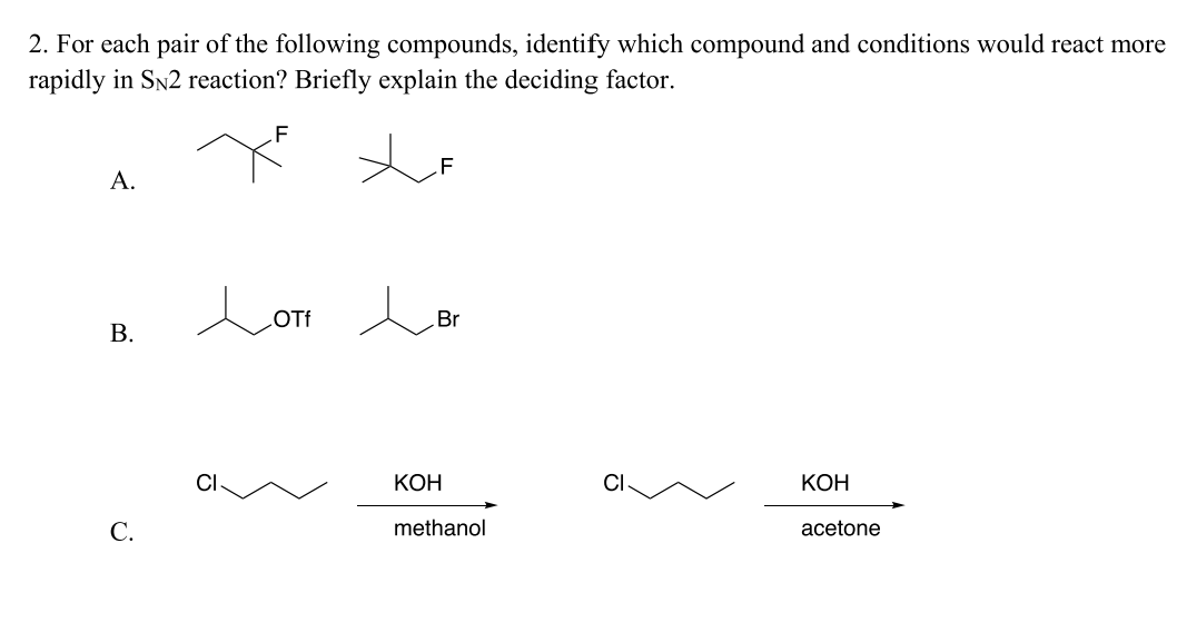 ### SN2 Reaction Rates: Compound Comparison

**Question 2**: For each pair of the following compounds, identify which compound and conditions would react more rapidly in an \(S_N2\) reaction? Briefly explain the deciding factor.

---

#### A. 

**Compounds**:
1. \( \text{1-chloro-2-fluoropropane} \)
2. \( \text{3-chloropropane} \)
   
**Structures**:
1. \( \text{CH3CH(F)CH2Cl} \)
2. \( \text{CH3C(Cl)CH3} \)

#### B. 

**Compounds**:
1. \( \text{1-trifluoromethanesulfonoxypropane} \) (\( \text{OTf} \))
2. \( \text{1-bromopropane} \)

**Structures**:
1. \( \text{CH3CH(OTf)CH3} \)
2. \( \text{CH3CH(Br)CH3} \)

#### C.

**Reaction Conditions**:

1. Potassium hydroxide (\( \text{KOH} \)) in **methanol**
2. Potassium hydroxide (\( \text{KOH} \)) in **acetone**

**Structures**:
- \( \text{CH3CH2CH2Cl} \, \xrightarrow{\text{KOH}} \, \text{methanol} \)
- \( \text{CH3CH2CH2Cl} \, \xrightarrow{\text{KOH}} \, \text{acetone} \)

---

### Explanation of Deciding Factors

1. **A. Steric Hindrance**:
   - In an \(S_N2\) reaction, the nucleophile attacks the carbon atom bearing the leaving group from the opposite side. Steric hindrance around this carbon significantly influences the reaction rate.
   - For compound A, the 1-chloro-2-fluoropropane (first structure) is primary (1°), while the 3-chloropropane (second structure) is tertiary (3°). A primary carbon is less sterically hindered compared to a tertiary carbon. Therefore, 1-chloro-2-fluoropropane will react more rapidly in an \(S_N2