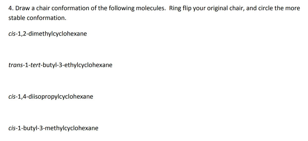 4. Draw a chair conformation of the following molecules. Ring flip your original chair, and circle the more
stable conformation.
cis-1,2-dimethylcyclohexane
trans-1-tert-butyl-3-ethylcyclohexane
cis-1,4-diisopropylcyclohexane
cis-1-butyl-3-methylcyclohexane