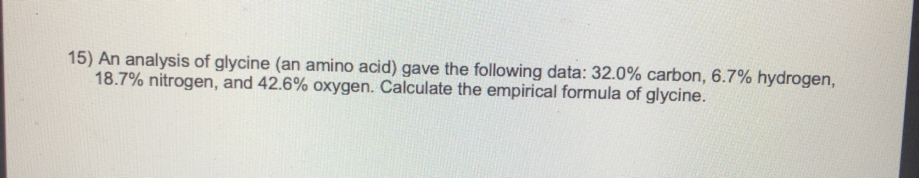 15) An analysis of glycine (an amino acid) gave the following data: 32.0% carbon, 6.7% hydrogen,
18.7% nitrogen, and 42.6% oxygen. Calculate the empirical formula of glycine.
