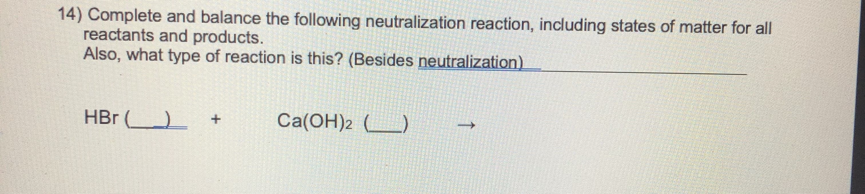 14) Complete and balance the following neutralization reaction, including states of matter for all
reactants and products.
Also, what type of reaction is this? (Besides neutralization).
HBr ) +
Ca(OH)2 (_)
↑
