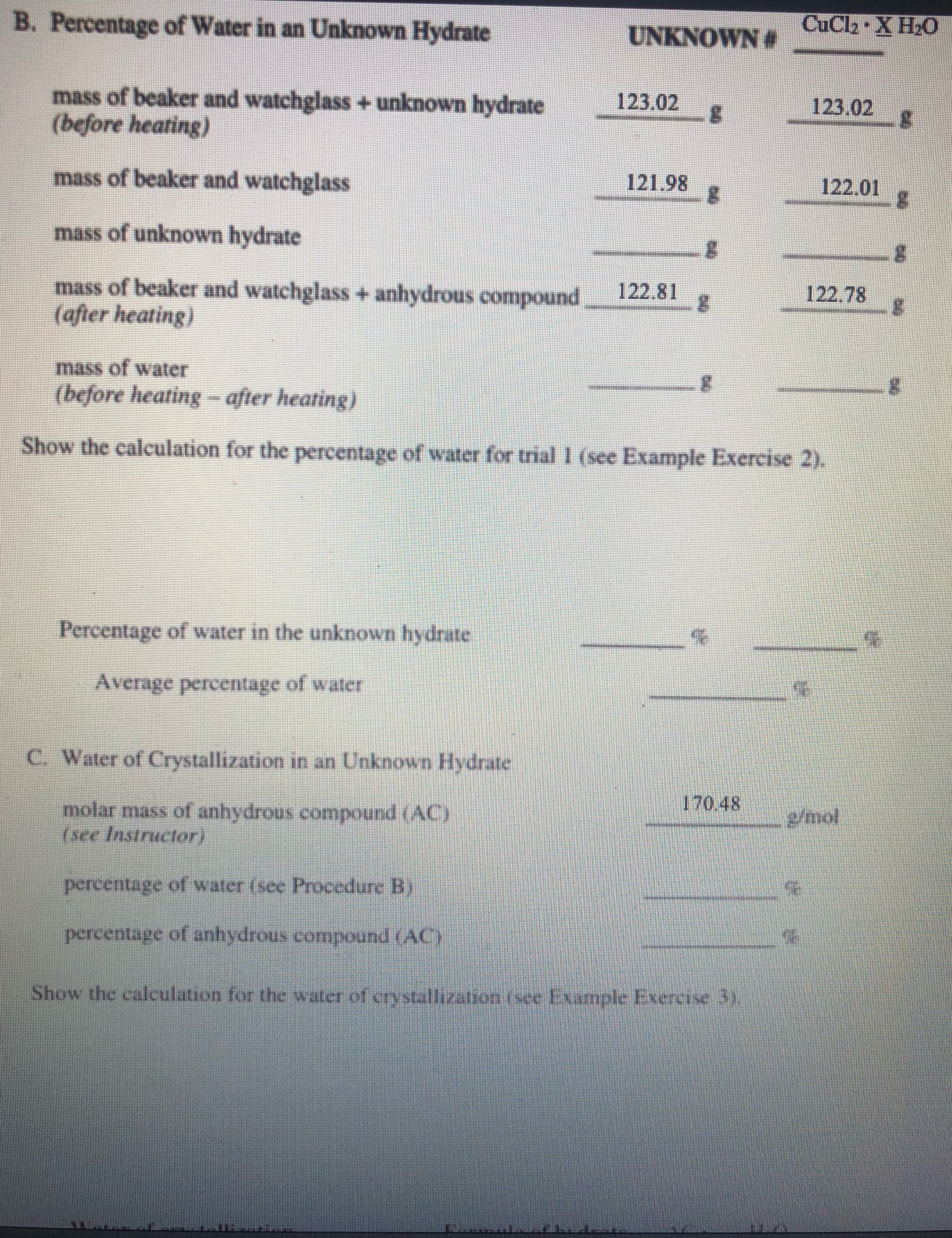 B. Percentage of Water in an Unknown Hydrate
UNKNOWN #
CuCla X H2O
mass of beaker and watchglass +unknown hydrate
(before heating)
123.02
123.02
mass of beaker and watchglass
121.98
122.01
mass of unknown hydrate
mass of beaker and watchglass + anhydrous compound
(after heating)
122.81
122.78
mass of water
(before heating -after heating)
Show the calculation for the percentage of water for trial 1 (see Example Exercise 2).
Percentage of water in the unknown hydrate
Average percentage of water
C. Water of Crystallization in an Unknown Hydrate
170.48
molar mass of anhydrous compound (AC)
(see Instructor)
g/mol
percentage of water (see Procediure B)
percentage of anhydrous compound (AC)
Show the calculation for the water of crystallization (see Example Exercise 3).
