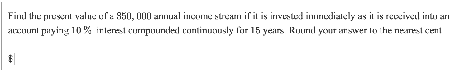 Find the present value of a $50, 000 annual income stream if it is invested immediately as it is received into an
account paying 10 % interest compounded continuously for 15 years. Round your answer to the nearest cent.
