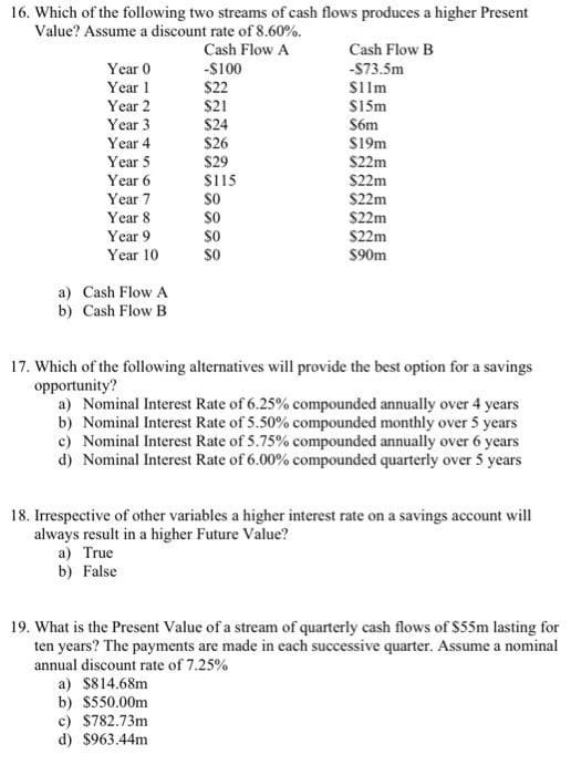 16. Which of the following two streams of cash flows produces a higher Present
Value? Assume a discount rate of 8.60%.
Cash Flow A
Year 0
Year 1
Year 2
Year 3
Year 4
Year 5
Year 6
Year 7
Year 8
Year 9
Year 10
a) Cash Flow A
b) Cash Flow B
-$100
$22
$21
$24
$26
$29
$115
SO
SO
SO
SO
Cash Flow B
-$73.5m
Silm
$15m
$6m
$19m
$22m
$22m
$22m
$22m
$22m
$90m
17. Which of the following alternatives will provide the best option for a savings
opportunity?
a) Nominal Interest Rate of 6.25% compounded annually over 4 years
b) Nominal Interest Rate of 5.50% compounded monthly over 5 years
c) Nominal Interest Rate of 5.75% compounded annually over 6 years
d) Nominal Interest Rate of 6.00% compounded quarterly over 5 years
18. Irrespective of other variables a higher interest rate on a savings account will
always result in a higher Future Value?
a) True
b) False
19. What is the Present Value of a stream of quarterly cash flows of $55m lasting for
ten years? The payments are made in each successive quarter. Assume a nominal
annual discount rate of 7.25%
a) $814.68m
b) $550.00m
c) $782.73m
d) $963.44m