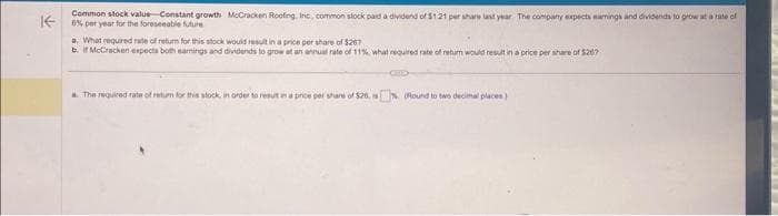 Common stock value Constant growth McCracken Roofing, Inc., common stock paid a dividend of $1.21 per share last year. The company expects earnings and dividends to grow at a rate of
K0% per year for the foreseeable future
a. What required rate of return for this stock would result in a price per share of $207
b. if McCracken expects both earnings and dividends to grow at an annual rate of 11%, what required rate of return would result in a price per share of $267
a. The required rate of return for this stock, in order to result in a price per share of $26. is% (Round to two decimal places)