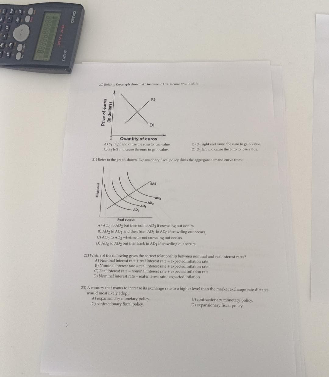 I
8
WVE A-S
fx-82MS
3
CASIO
20) Refer to the graph shown. An increase in U.S. income would shift:
S1
IX
Price level
Price of euros
(in dollars)
0
Quantity of euros
A) S1 right and cause the euro to lose value.
C) Sy left and cause the euro to gain value.
21) Refer to the graph shown. Expansionary fiscal policy shifts the aggregate demand curve from:
D1
AD₁
ADO
-AD₂
SAS
AD₂
B) Dj right and cause the euro to gain value.
D) D₁ left and cause the euro to lose value.
Real output
A) ADO to AD2 but then out to AD3 if crowding out occurs.
B) AD2 to AD1 and then from AD1 to ADo if crowding out occurs,
C) ADO to AD2 whether or not crowding out occurs.
D) ADO to AD2 but then back to AD1 if crowding out occurs.
A) expansionary monetary policy.
C) contractionary fiscal policy.
22) Which of the following gives the correct relationship between nominal and real interest rates?
A) Nominal interest rate + real interest rate-expected inflation rate
B) Nominal interest rate= real interest rate + expected inflation rate
C) Real interest rate nominal interest rate + expected inflation rate
D) Nominal interest rate= real interest rate - expected inflation.
23) A country that wants to increase its exchange rate to a higher level than the market exchange rate dictates
would most likely adopt:
B) contractionary monetary policy.
D) expansionary fiscal policy.