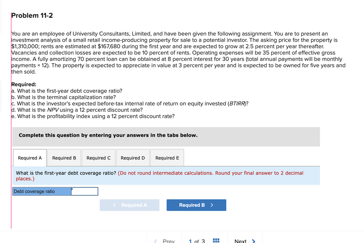 Problem 11-2
You are an employee of University Consultants, Limited, and have been given the following assignment. You are to present an
investment analysis of a small retail income-producing property for sale to a potential investor. The asking price for the property is
$1,310,000; rents are estimated at $167,680 during the first year and are expected to grow at 2.5 percent per year thereafter.
Vacancies and collection losses are expected to be 10 percent of rents. Operating expenses will be 35 percent of effective gross
income. A fully amortizing 70 percent loan can be obtained at 8 percent interest for 30 years (total annual payments will be monthly
payments x 12). The property is expected to appreciate in value at 3 percent per year and is expected to be owned for five years and
then sold.
Required:
a. What is the first-year debt coverage ratio?
b. What is the terminal capitalization rate?
c. What is the investor's expected before-tax internal rate of return on equity invested (BTIRR)?
d. What is the NPV using a 12 percent discount rate?
e. What is the profitability index using a 12 percent discount rate?
Complete this question by entering your answers in the tabs below.
Required A
Required B
Required C
Debt coverage ratio
Required D Required E
What is the first-year debt coverage ratio? (Do not round intermediate calculations. Round your final answer to 2 decimal
places.)
< Required A
Prev
Required B >
1 of 3
#
Next