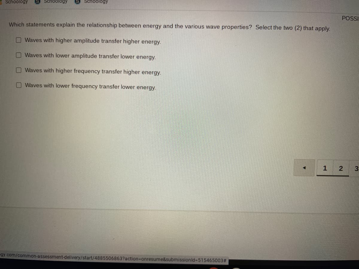 Schoology
S Schoology
S Schoology
POSSI
Which statements explain the relationship between energy and the various wave properties? Select the two (2) that apply.
OWaves with higher amplitude transfer higher energy.
Waves with lower amplitude transfer lower energy.
Waves with higher frequency transfer higher energy.
Waves with lower frequency transfer lower energy.
1
3
gy.com/common-assessment-delivery/start/4885506863?action3Donresume&submissionld=515465003#
