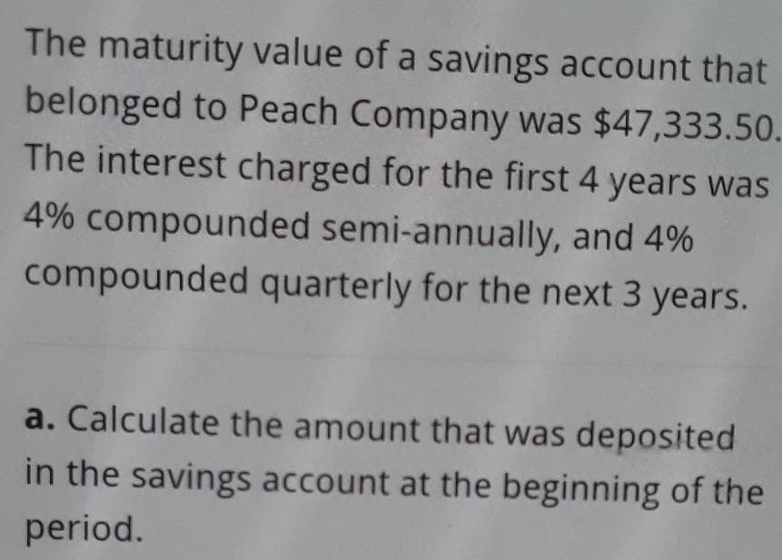 The maturity value of a savings account that
belonged to Peach Company was $47,333.50.
The interest charged for the first 4 years was
4% compounded semi-annually, and 4%
compounded quarterly for the next 3 years.
a. Calculate the amount that was deposited
in the savings account at the beginning of the
period.
