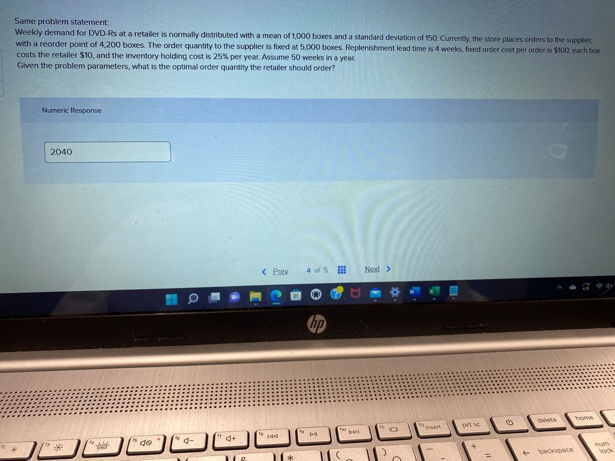 f2
Same problem statement:
Weekly demand for DVD-Rs at a retailer is normally distributed with a mean of 1,000 boxes and a standard deviation of 150. Currently, the store places orders to the supplier,
with a reorder point of 4,200 boxes. The order quantity to the supplier is fixed at 5,000 boxes. Replenishment lead time is 4 weeks, fixed order cost per order is $100, each box
costs the retailer $10, and the inventory holding cost is 25% per year. Assume 50 weeks in a year.
Given the problem parameters, what is the optimal order quantity the retailer should order?
Numeric Response
f3
2040
f4
f5
40
f6
0
4-
f7
♫+
< Prev.
fg
IAA
*
**
4 of 5
hp
▷II
f10
DDI
Next >
f11
W
f12.
X
insert
prt sc
+
=
O
delete
← backspace
home
num
lock