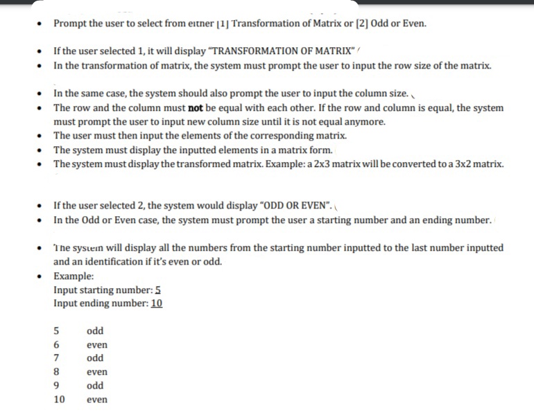 Prompt the user to select from eitner [1] Transformation of Matrix or (2] Odd or Even.
If the user selected 1, it will display "TRANSFORMATION OF MATRIX" /
• In the transformation of matrix, the system must prompt the user to input the row size of the matrix.
• In the same case, the system should also prompt the user to input the column size.
• The row and the column must not be equal with each other. If the row and column is equal, the system
must prompt the user to input new column size until it is not equal anymore.
• The user must then input the elements of the corresponding matrix.
• The system must display the inputted elements in a matrix form.
• The system must display the transformed matrix. Example: a 2x3 matrix will be converted to a 3x2 matrix.
• If the user selected 2, the system would display "ODD OR EVEN".
• In the Odd or Even case, the system must prompt the user a starting number and an ending number.
The sysein will display all the numbers from the starting number inputted to the last number inputted
and an identification if it's even or odd.
Example:
Input starting number: 5
Input ending number: 10
odd
6
even
7
odd
8
even
9
odd
10
even
