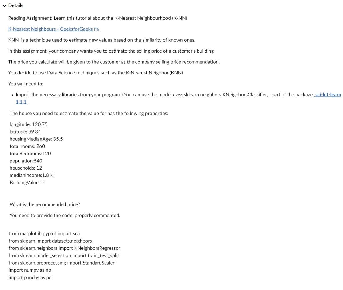 ✓ Details
Reading Assignment: Learn this tutorial about the K-Nearest Neighbourhood (K-NN)
K-Nearest Neighbours - GeeksforGeeks
KNN is a technique used to estimate new values based on the similarity of known ones.
In this assignment, your company wants you to estimate the selling price of a customer's building
The price you calculate will be given to the customer as the company selling price recommendation.
You decide to use Data Science techniques such as the K-Nearest Neighbor.(KNN)
You will need to:
• Import the necessary libraries from your program. (You can use the model class sklearn.neighbors.KNeighbors Classifier, part of the package sci-kit-learn
1.1.1
The house you need to estimate the value for has the following properties:
longitude: 120.75
latitude: 39.34
housing MedianAge: 35.5
total rooms: 260
total Bedrooms:120
population:540
households: 12
medianIncome:1.8 K
BuildingValue: ?
What is the recommended price?
You need to provide the code, properly commented.
from matplotlib.pyplot import sca
from sklearn import datasets, neighbors
from sklearn.neighbors import KNeighborsRegressor
from sklearn.model_selection import train_test_split
from sklearn.preprocessing import StandardScaler
import numpy as np
import pandas as pd