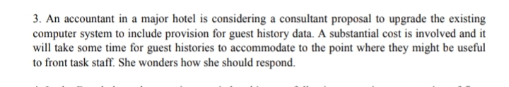 3. An accountant in a major hotel is considering a consultant proposal to upgrade the existing
computer system to include provision for guest history data. A substantial cost is involved and it
will take some time for guest histories to accommodate to the point where they might be useful
to front task staff. She wonders how she should respond.
