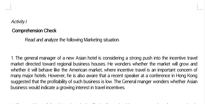 Activity I
Comprehension Check
Read and analyze the following Marketing situation
1. The general manager of a new Asian hotel is considering a strong push into the incentive travel
market directed toward regional business houses. He wonders whether the market will grow and
whether it will behave like the American market, where incentive travel is an important concern of
many major hotels. However, he is also aware that a recent speaker at a conference in Hong Kong
suggested that the profitability of such business is low. The General manger wonders whether Asian
business would indicate a growing interest in travel incentives.
