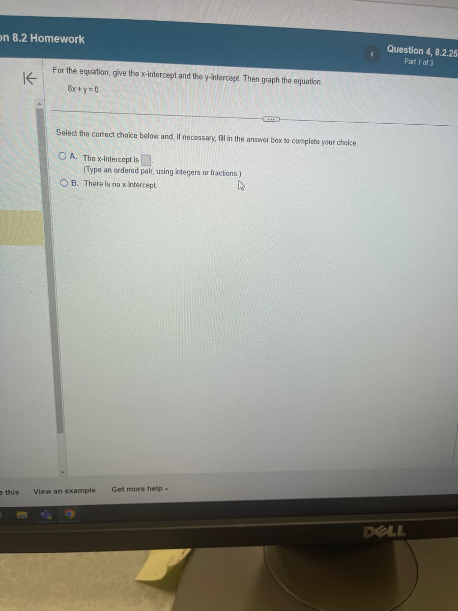 on 8.2 Homework
e this
K
For the equation, give the x-intercept and the y-intercept. Then graph the equation.
8x+y=0
Select the correct choice below and, if necessary, fill in the answer box to complete your choice.
OA. The x-intercept is
(Type an ordered pair, using integers or fractions.)
OB. There is no x-intercept.
h
View an example Get more help.
Question 4, 8.2.25
Part 1 of 3
DELL