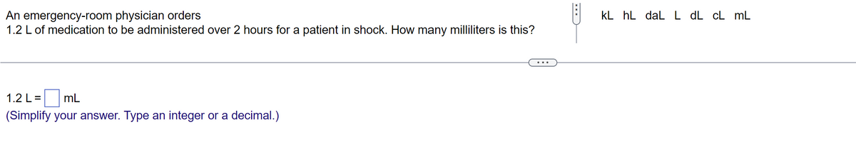 An emergency-room physician orders
1.2 L of medication to be administered over 2 hours for a patient in shock. How many milliliters is this?
1.2 L = mL
(Simplify your answer. Type an integer or a decimal.)
kL hL daL L dL cL mL